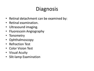 Diagnosis
• Retinal detachment can be examined by:
• Retinal examination.
• Ultrasound imaging.
• Fluorescein Angiography
• Tonometry
• Ophthalmoscopy
• Refraction Test
• Color Vision Test
• Visual Acuity
• Slit-lamp Examination
 