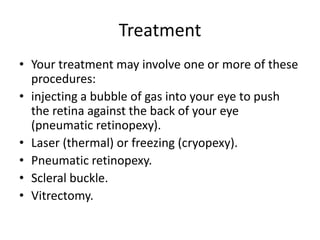 Treatment
• Your treatment may involve one or more of these
procedures:
• injecting a bubble of gas into your eye to push
the retina against the back of your eye
(pneumatic retinopexy).
• Laser (thermal) or freezing (cryopexy).
• Pneumatic retinopexy.
• Scleral buckle.
• Vitrectomy.
 