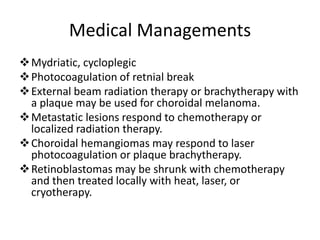 Medical Managements
Mydriatic, cycloplegic
Photocoagulation of retnial break
External beam radiation therapy or brachytherapy with
a plaque may be used for choroidal melanoma.
Metastatic lesions respond to chemotherapy or
localized radiation therapy.
Choroidal hemangiomas may respond to laser
photocoagulation or plaque brachytherapy.
Retinoblastomas may be shrunk with chemotherapy
and then treated locally with heat, laser, or
cryotherapy.
 