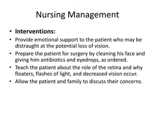 Nursing Management
• Interventions:
• Provide emotional support to the patient who may be
distraught at the potential loss of vision.
• Prepare the patient for surgery by cleaning his face and
giving him antibiotics and eyedrops, as ordered.
• Teach the patient about the role of the retina and why
floaters, flashes of light, and decreased vision occur.
• Allow the patient and family to discuss their concerns.
 