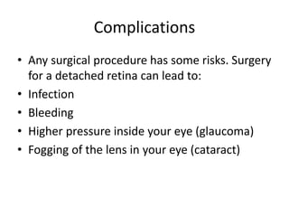 Complications
• Any surgical procedure has some risks. Surgery
for a detached retina can lead to:
• Infection
• Bleeding
• Higher pressure inside your eye (glaucoma)
• Fogging of the lens in your eye (cataract)
 