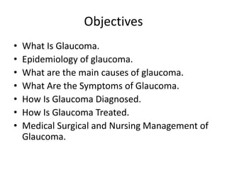 Objectives
• What Is Glaucoma.
• Epidemiology of glaucoma.
• What are the main causes of glaucoma.
• What Are the Symptoms of Glaucoma.
• How Is Glaucoma Diagnosed.
• How Is Glaucoma Treated.
• Medical Surgical and Nursing Management of
Glaucoma.
 