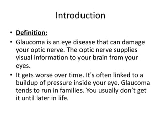 Introduction
• Definition:
• Glaucoma is an eye disease that can damage
your optic nerve. The optic nerve supplies
visual information to your brain from your
eyes.
• It gets worse over time. It's often linked to a
buildup of pressure inside your eye. Glaucoma
tends to run in families. You usually don’t get
it until later in life.
 