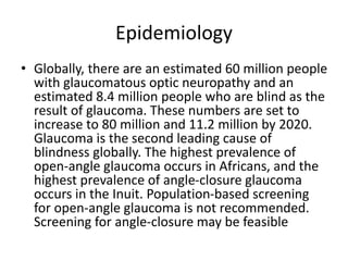 Epidemiology
• Globally, there are an estimated 60 million people
with glaucomatous optic neuropathy and an
estimated 8.4 million people who are blind as the
result of glaucoma. These numbers are set to
increase to 80 million and 11.2 million by 2020.
Glaucoma is the second leading cause of
blindness globally. The highest prevalence of
open-angle glaucoma occurs in Africans, and the
highest prevalence of angle-closure glaucoma
occurs in the Inuit. Population-based screening
for open-angle glaucoma is not recommended.
Screening for angle-closure may be feasible
 