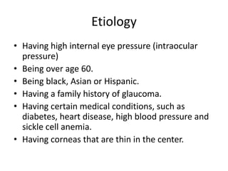 Etiology
• Having high internal eye pressure (intraocular
pressure)
• Being over age 60.
• Being black, Asian or Hispanic.
• Having a family history of glaucoma.
• Having certain medical conditions, such as
diabetes, heart disease, high blood pressure and
sickle cell anemia.
• Having corneas that are thin in the center.
 