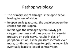 Pathophysiology
• The primary site of damage is the optic nerve
leading to loss of vision.
• In open angle glaucoma, the angle between the
cornea and iris is open.
• In this type the drainage system slowly get
clogged overtime and thus gradual increase in
pressure on optic nerve, results in dec. of
peripheral vision, as the pressure increase even
more, continuous damage to optic nerve, which
eventually leads to loss of central vision.
 