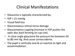 Clinical Manifestations
• Glaucoma is typically characterized by:
• IOP > 21 mmHg
• Visual field loss
• Glaucomatous retinal nerve damage
• Glaucomatous cupping (Increase in IOP pushes the
optic disc back forming an cup size).
• In close angle glaucoma the pressure lies between 50
to 80 mm Hg. And cause cornea edema.
• The pupil is vertically oval & un reactive to light and
accommodation.
 