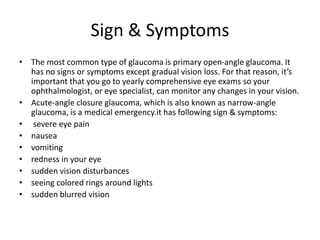Sign & Symptoms
• The most common type of glaucoma is primary open-angle glaucoma. It
has no signs or symptoms except gradual vision loss. For that reason, it’s
important that you go to yearly comprehensive eye exams so your
ophthalmologist, or eye specialist, can monitor any changes in your vision.
• Acute-angle closure glaucoma, which is also known as narrow-angle
glaucoma, is a medical emergency.it has following sign & symptoms:
• severe eye pain
• nausea
• vomiting
• redness in your eye
• sudden vision disturbances
• seeing colored rings around lights
• sudden blurred vision
 