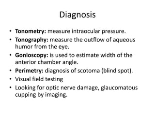 Diagnosis
• Tonometry: measure intraocular pressure.
• Tonography: measure the outflow of aqueous
humor from the eye.
• Gonioscopy: is used to estimate width of the
anterior chamber angle.
• Perimetry: diagnosis of scotoma (blind spot).
• Visual field testing
• Looking for optic nerve damage, glaucomatous
cupping by imaging.
 