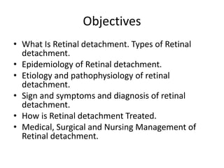 Objectives
• What Is Retinal detachment. Types of Retinal
detachment.
• Epidemiology of Retinal detachment.
• Etiology and pathophysiology of retinal
detachment.
• Sign and symptoms and diagnosis of retinal
detachment.
• How is Retinal detachment Treated.
• Medical, Surgical and Nursing Management of
Retinal detachment.
 