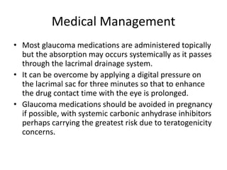 Medical Management
• Most glaucoma medications are administered topically
but the absorption may occurs systemically as it passes
through the lacrimal drainage system.
• It can be overcome by applying a digital pressure on
the lacrimal sac for three minutes so that to enhance
the drug contact time with the eye is prolonged.
• Glaucoma medications should be avoided in pregnancy
if possible, with systemic carbonic anhydrase inhibitors
perhaps carrying the greatest risk due to teratogenicity
concerns.
 