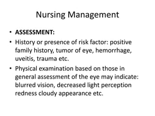 Nursing Management
• ASSESSMENT:
• History or presence of risk factor: positive
family history, tumor of eye, hemorrhage,
uveitis, trauma etc.
• Physical examination based on those in
general assessment of the eye may indicate:
blurred vision, decreased light perception
redness cloudy appearance etc.
 