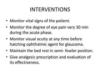 INTERVENTIONS
• Monitor vital signs of the patient.
• Monitor the degree of eye pain very 30 min
during the acute phase.
• Monitor visual acuity at any time before
hatching ophthalmic agent for glaucoma.
• Maintain the bed rest in semi- fowler position.
• Give analgesic prescription and evaluation of
its effectiveness.
 