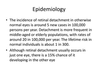 Epidemiology
• The incidence of retinal detachment in otherwise
normal eyes is around 5 new cases in 100,000
persons per year. Detachment is more frequent in
middle-aged or elderly populations, with rates of
around 20 in 100,000 per year. The lifetime risk in
normal individuals is about 1 in 300.
• Although retinal detachment usually occurs in
just one eye, there is a 15% chance of it
developing in the other eye
 