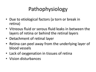 Pathophysiology
• Due to etiological factors (a torn or break in
retina)
• Vitreous fluid or serous fluid leaks in between the
layers of retina or behind the retinal layers
• Detachment of retinal layer
• Retina can peel away from the underlying layer of
blood vessels
• Lack of oxygenation in tissues of retina
• Vision disturbances
 
