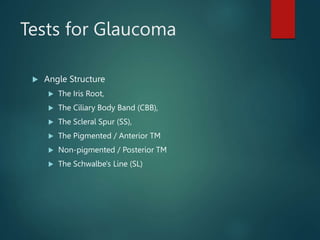 Tests for Glaucoma
 Angle Structure
 The Iris Root,
 The Ciliary Body Band (CBB),
 The Scleral Spur (SS),
 The Pigmented / Anterior TM
 Non-pigmented / Posterior TM
 The Schwalbe's Line (SL)
 