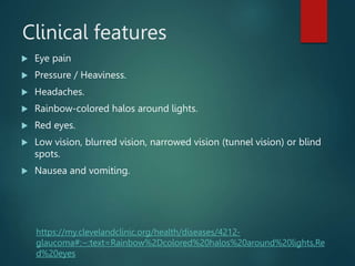 Clinical features
 Eye pain
 Pressure / Heaviness.
 Headaches.
 Rainbow-colored halos around lights.
 Red eyes.
 Low vision, blurred vision, narrowed vision (tunnel vision) or blind
spots.
 Nausea and vomiting.
https://my.clevelandclinic.org/health/diseases/4212-
glaucoma#:~:text=Rainbow%2Dcolored%20halos%20around%20lights,Re
d%20eyes
 