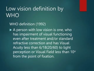 Low vision definition by
WHO
WHO definition (1992)
 A person with low vision is one, who
has impairment of visual functioning
even after treatment and/or standard
refractive correction and has Visual
Acuity less than 6/18(20/60) to light
perception or Visual Field less than 10o
from the point of fixation.
 