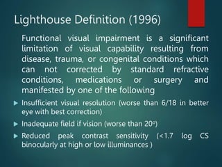 Lighthouse Definition (1996)
Functional visual impairment is a significant
limitation of visual capability resulting from
disease, trauma, or congenital conditions which
can not corrected by standard refractive
conditions, medications or surgery and
manifested by one of the following
 Insufficient visual resolution (worse than 6/18 in better
eye with best correction)
 Inadequate field if vision (worse than 20o)
 Reduced peak contrast sensitivity (<1.7 log CS
binocularly at high or low illuminances )
 