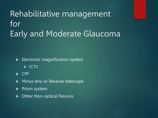 Rehabilitative management
for
Early and Moderate Glaucoma
 Electronic magnification system
 CCTV
 CPF
 Minus lens or Reverse telescope
 Prism system
 Other Non-optical Devices
 
