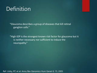 Definition
“Glaucoma describes a group of diseases that kill retinal
ganglion cells.”
“High IOP is the strongest known risk factor for glaucoma but it
is neither necessary nor sufficient to induce the
neuropathy.”
Ref: Libby, RT, et al: Annu Rev Genomics Hum Genet 6: 15, 2005
 