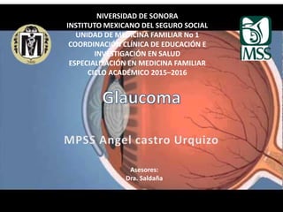 NIVERSIDAD DE SONORA
INSTITUTO MEXICANO DEL SEGURO SOCIAL
UNIDAD DE MEDICINA FAMILIAR No 1
COORDINACIÓN CLÍNICA DE EDUCACIÓN E
INVESTIGACIÓN EN SALUD
ESPECIALIZACIÓN EN MEDICINA FAMILIAR
CICLO ACADÉMICO 2015–2016
Asesores:
Dra. Saldaña
 