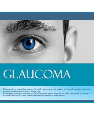 GLAUCOMA
Glaucoma refers to a group of eye disorders that usually have few or no initial symptoms and eventually cause harm to the optic
nerve that carries information from the eye to the brain.
In most cases, glaucoma is associated with higher-than-normal pressure inside the eye (ocular hypertension). If untreated or
uncontrolled, glaucoma first causes peripheral vision loss and eventually can lead to blindness.
 