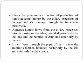  Intraocular pressure is a function of production of
liquid aqueous humor by the ciliary processes of
the eye and its drainage through the trabecular
meshwork.
 Aqueous humor flows from the ciliary processes
into the posterior chamber, bounded posteriorly by
the lens and the zonules of Zinn and anteriorly by
the iris.
 It then flows through the pupil of the iris into the
anterior chamber, bounded posteriorly by the iris
and anteriorly by the cornea.
 