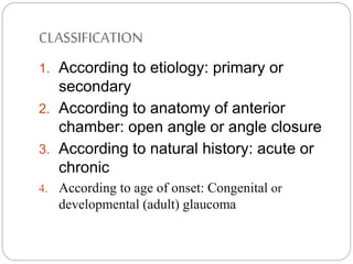 CLASSIFICATION
1. According to etiology: primary or
secondary
2. According to anatomy of anterior
chamber: open angle or angle closure
3. According to natural history: acute or
chronic
4. According to age of onset: Congenital or
developmental (adult) glaucoma
 