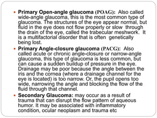  Primary Open-angle glaucoma (POAG): Also called
wide-angle glaucoma, this is the most common type of
glaucoma. The structures of the eye appear normal, but
fluid in the eye does not flow properly or slow through
the drain of the eye, called the trabecular meshwork. It
is a multifactorial disorder that is often genetically
being lost.
 Primary Angle-closure glaucoma (PACG): Also
called acute or chronic angle-closure or narrow-angle
glaucoma, this type of glaucoma is less common, but
can cause a sudden buildup of pressure in the eye.
Drainage may be poor because the angle between the
iris and the cornea (where a drainage channel for the
eye is located) is too narrow. Or, the pupil opens too
wide, narrowing the angle and blocking the flow of the
fluid through that channel.
 Secondary Glaucoma: may occur as a result of
trauma that can disrupt the flow pattern of aqueous
humor. It may be associated with inflammatory
condition, ocular neoplasm and trauma etc
 