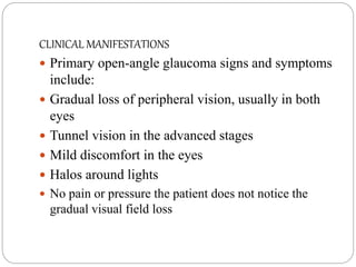 CLINICAL MANIFESTATIONS
 Primary open-angle glaucoma signs and symptoms
include:
 Gradual loss of peripheral vision, usually in both
eyes
 Tunnel vision in the advanced stages
 Mild discomfort in the eyes
 Halos around lights
 No pain or pressure the patient does not notice the
gradual visual field loss
 