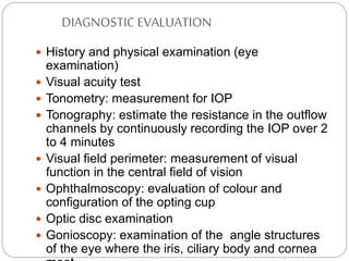DIAGNOSTIC EVALUATION
 History and physical examination (eye
examination)
 Visual acuity test
 Tonometry: measurement for IOP
 Tonography: estimate the resistance in the outflow
channels by continuously recording the IOP over 2
to 4 minutes
 Visual field perimeter: measurement of visual
function in the central field of vision
 Ophthalmoscopy: evaluation of colour and
configuration of the opting cup
 Optic disc examination
 Gonioscopy: examination of the angle structures
of the eye where the iris, ciliary body and cornea
 