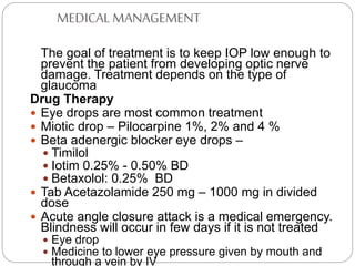 MEDICAL MANAGEMENT
The goal of treatment is to keep IOP low enough to
prevent the patient from developing optic nerve
damage. Treatment depends on the type of
glaucoma
Drug Therapy
 Eye drops are most common treatment
 Miotic drop – Pilocarpine 1%, 2% and 4 %
 Beta adenergic blocker eye drops –
 Timilol
 Iotim 0.25% - 0.50% BD
 Betaxolol: 0.25% BD
 Tab Acetazolamide 250 mg – 1000 mg in divided
dose
 Acute angle closure attack is a medical emergency.
Blindness will occur in few days if it is not treated
 Eye drop
 Medicine to lower eye pressure given by mouth and
through a vein by IV
 