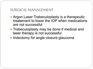 SURGICAL MANAGEMENT
 Argon Laser Trabeculoplasty is a therapeutic
treatement to lower the IOP when medications
are not successful
 Trabeculoplasty may be done if medical and
laser therapy is not successful
 Iridectomy for angle closure glaucoma
 