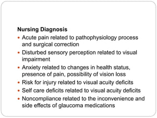 Nursing Diagnosis
 Acute pain related to pathophysiology process
and surgical correction
 Disturbed sensory perception related to visual
impairment
 Anxiety related to changes in health status,
presence of pain, possibility of vision loss
 Risk for injury related to visual acuity deficits
 Self care deficits related to visual acuity deficits
 Noncompliance related to the inconvenience and
side effects of glaucoma medications
 