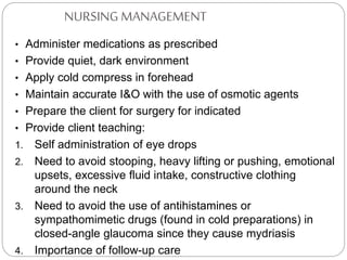 NURSING MANAGEMENT
• Administer medications as prescribed
• Provide quiet, dark environment
• Apply cold compress in forehead
• Maintain accurate I&O with the use of osmotic agents
• Prepare the client for surgery for indicated
• Provide client teaching:
1. Self administration of eye drops
2. Need to avoid stooping, heavy lifting or pushing, emotional
upsets, excessive fluid intake, constructive clothing
around the neck
3. Need to avoid the use of antihistamines or
sympathomimetic drugs (found in cold preparations) in
closed-angle glaucoma since they cause mydriasis
4. Importance of follow-up care
 