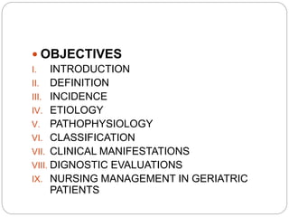  OBJECTIVES
I. INTRODUCTION
II. DEFINITION
III. INCIDENCE
IV. ETIOLOGY
V. PATHOPHYSIOLOGY
VI. CLASSIFICATION
VII. CLINICAL MANIFESTATIONS
VIII. DIGNOSTIC EVALUATIONS
IX. NURSING MANAGEMENT IN GERIATRIC
PATIENTS
 