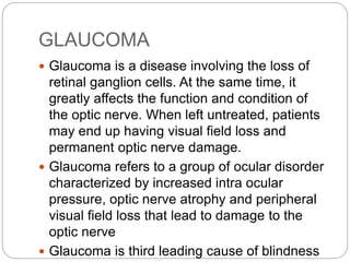 GLAUCOMA
 Glaucoma is a disease involving the loss of
retinal ganglion cells. At the same time, it
greatly affects the function and condition of
the optic nerve. When left untreated, patients
may end up having visual field loss and
permanent optic nerve damage.
 Glaucoma refers to a group of ocular disorder
characterized by increased intra ocular
pressure, optic nerve atrophy and peripheral
visual field loss that lead to damage to the
optic nerve
 Glaucoma is third leading cause of blindness
 