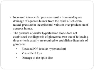 • Increased intra-ocular pressure results from inadequate
drainage of aqueous humor from the canal of schlemm,
raised pressure in the episcleral veins or over production of
aqueous humor.
• The pressure of ocular hypertension alone does not
established the diagnosis of glaucoma; two out of following
three criteria usually are required to establish a diagnosis of
glaucoma:
• Elevated IOP (ocular hypertension)
• Visual field loss
• Damage to the optic disc
 