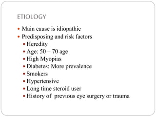 ETIOLOGY
 Main cause is idiopathic
 Predisposing and risk factors
 Heredity
 Age: 50 – 70 age
 High Myopias
 Diabetes: More prevalence
 Smokers
 Hypertensive
 Long time steroid user
 History of previous eye surgery or trauma
 
