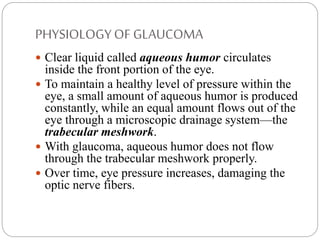 PHYSIOLOGYOF GLAUCOMA
 Clear liquid called aqueous humor circulates
inside the front portion of the eye.
 To maintain a healthy level of pressure within the
eye, a small amount of aqueous humor is produced
constantly, while an equal amount flows out of the
eye through a microscopic drainage system—the
trabecular meshwork.
 With glaucoma, aqueous humor does not flow
through the trabecular meshwork properly.
 Over time, eye pressure increases, damaging the
optic nerve fibers.
 
