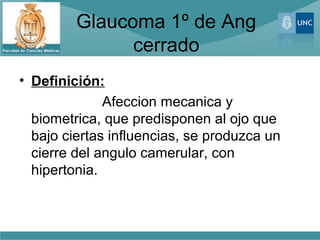 Glaucoma 1º de Ang
               cerrado
• Definición:
              Afeccion mecanica y
  biometrica, que predisponen al ojo que
  bajo ciertas influencias, se produzca un
  cierre del angulo camerular, con
  hipertonia.
 