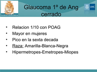 Glaucoma 1º de Ang
               cerrado

•   Relacion 1/10 con POAG
•   Mayor en mujeres
•   Pico en la sexta decada
•   Raza: Amarilla-Blanca-Negra
•   Hipermetropes-Emetropes-Miopes
 