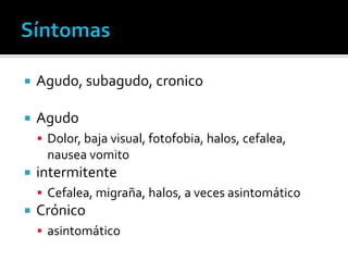    Agudo, subagudo, cronico

   Agudo
     Dolor, baja visual, fotofobia, halos, cefalea,
      nausea vomito
   intermitente
     Cefalea, migraña, halos, a veces asintomático
   Crónico
     asintomático
 
