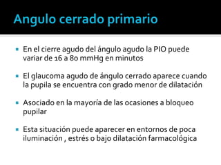   En el cierre agudo del ángulo agudo la PIO puede
    variar de 16 a 80 mmHg en minutos

   El glaucoma agudo de ángulo cerrado aparece cuando
    la pupila se encuentra con grado menor de dilatación

   Asociado en la mayoría de las ocasiones a bloqueo
    pupilar

   Esta situación puede aparecer en entornos de poca
    iluminación , estrés o bajo dilatación farmacológica
 