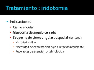    Indicaciones
     Cierre angular
     Glaucoma de ángulo cerrado
     Sospecha de cierre angular , especialmente si:
      ▪ Historia familiar
      ▪ Necesidad de exanimación bajo dilatación recurrente
      ▪ Poco acceso a atención oftalmológica
 