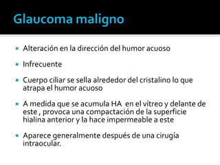    Alteración en la dirección del humor acuoso
   Infrecuente
   Cuerpo ciliar se sella alrededor del cristalino lo que
    atrapa el humor acuoso
   A medida que se acumula HA en el vítreo y delante de
    este , provoca una compactación de la superficie
    hialina anterior y la hace impermeable a este
   Aparece generalmente después de una cirugía
    intraocular.
 