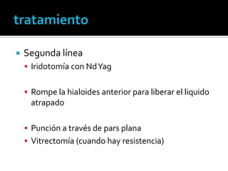   Segunda línea
     Iridotomía con Nd Yag


     Rompe la hialoides anterior para liberar el liquido
     atrapado

     Punción a través de pars plana
     Vitrectomía (cuando hay resistencia)
 