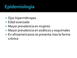    Ojos hipermétropes
   Edad avanzada
   Mayor prevalencia en mujeres
   Mayor prevalencia en asiáticos y esquimales
   En afroamericanos se presenta mas la forma
    crónica
 