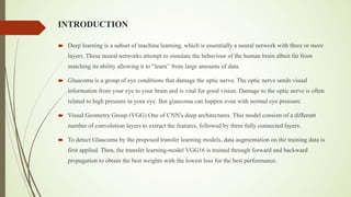INTRODUCTION
´ Deep learning is a subset of machine learning, which is essentially a neural network with three or more
layers. These neural networks attempt to simulate the behaviour of the human brain albeit far from
matching its ability allowing it to “learn” from large amounts of data.
´ Glaucoma is a group of eye conditions that damage the optic nerve. The optic nerve sends visual
information from your eye to your brain and is vital for good vision. Damage to the optic nerve is often
related to high pressure in your eye. But glaucoma can happen even with normal eye pressure.
´ Visual Geometry Group (VGG) One of CNN's deep architectures. This model consists of a different
number of convolution layers to extract the features, followed by three fully connected layers.
´ To detect Glaucoma by the proposed transfer learning models, data augmentation on the training data is
first applied. Then, the transfer learning-model VGG16 is trained through forward and backward
propagation to obtain the best weights with the lowest loss for the best performance.
 